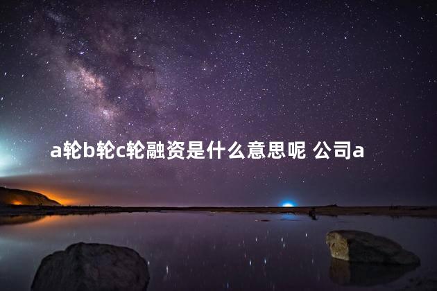 a轮b轮c轮融资是什么意思呢 公司a轮b轮c轮融资有什么意思